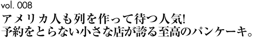 vol.008｜アメリカ人も列を作って待つ人気！予約をとらない小さな店が誇る至高のパンケーキ。