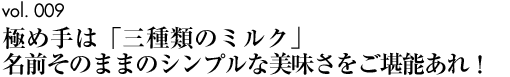 vol.009｜極め手は「三種類のミルク」名前そのままのシンプルな美味さをご堪能あれ！