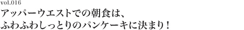 Vol.016 アッパーウエストでの朝食は、ふわふわしっとりのパンケーキに決まり！