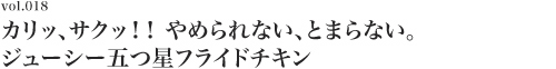 Vol.018 カリッ、サクッ！！　やめられない、とまらない。ジューシー五つ星フライドチキン