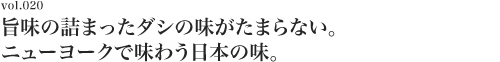 Vol.020 旨味の詰まったダシの味がたまらない。ニューヨークで味わう日本の味。