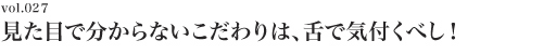 Vol.027 見た目で分からないこだわりは舌で気付くべし！