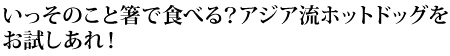 いっそのこと箸で食べる？アジア流ホットドッグをお試しあれ！