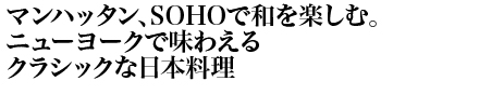 マンハッタン、SOHOで和を楽しむ。ニューヨークで味わえるクラシックな日本料理