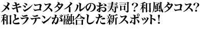 メキシコスタイルのお寿司？和風タコス？和とラテンが融合した新スポット！