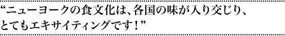 “ニューヨークの食文化は各国の味が入り交じりとてもエキサイティングです！”