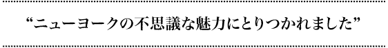 “ニューヨークの不思議な魅力にとりつかれました！”