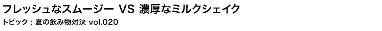 フレッシュなスムージー VS 濃厚なミルクシェイク　夏の飲み物対決 vol.20