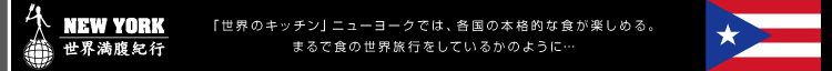 NEW YORK/世界満腹紀行 ～「世界のキッチン」ニューヨークでは、各国の本格的な食が楽しめる。まるで食の世界旅行をしているかのように…～