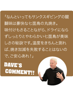 「なんといってもサンクスギビングの醍醐味は豪快な七面鳥の丸焼き。味付けもさることながら、ドライにならずしっとりとやわらかい七面鳥が美味しさの秘訣です。温度をきちんと測れば、焼き加減を失敗することはないので、ご安心あれ！」