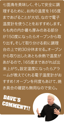 七面鳥を美味しく、そして安全に調理するために、お肉の温度を165度まで上げることが大切です。なので電子温度計を使うことをおすすめします。もも肉の内か、もっとも厚みのある部分が150度になったらオーブンから取り出す。そして取り分ける前に調理台の上で約30分休ませる。オーブンから取り出したあとも余熱で温度が上がるので、165度まで上がれば出来上がり。設定温度になったらアラームが教えてくれる電子温度計がおすすめ！オーブンを何度も開けて焼き具合の確認も不要なので安心。