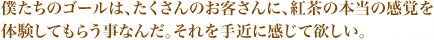 僕たちのゴールは、たくさんのお客さんに、紅茶の本当の感覚を体験してもらう事なんだ。それを手近に感じて欲しい。