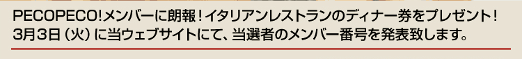 PECOPECO!メンバーに朗報！イタリアンレストランのディナー券をプレゼント！
3月3日（火）に当ウェブサイトにて、当選者のメンバー番号を発表致します。