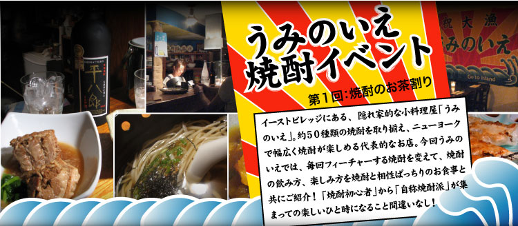 【うみのいえ焼酎イベント】イーストビレッジにある、隠れ家的な小料理屋「うみのいえ」。約５０種類の焼酎を取り揃え、ニューヨークで幅広く焼酎が楽しめる代表的なお店。今回うみのいえでは、毎回フィーチャーする焼酎を変えて、焼酎の飲み方、楽しみ方を焼酎と相性ばっちりのお食事と共にご紹介！ 「焼酎初心者」から「自称焼酎派」が集まっての楽しいひと時になること間違いなし！